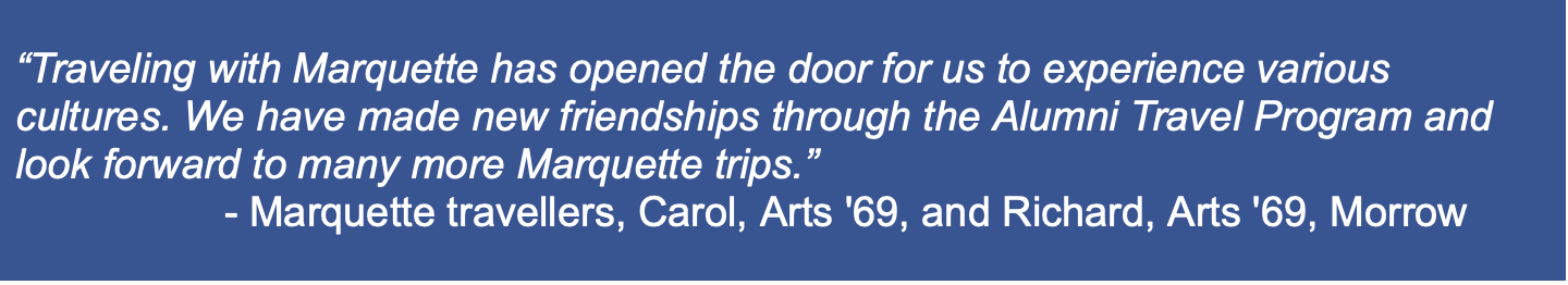 “Traveling with Marquette has opened the door for us to experience various cultures. We have made new friendships through the Alumni Travel Program and look forward to many more Marquette trips.”  - Marquette travellers, Carol, Arts '69, and Richard, Arts '69, Morrow 